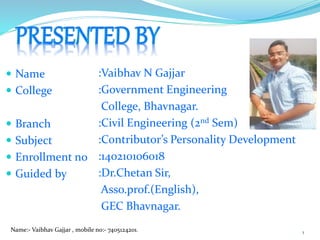  Name
 College
 Branch
 Subject
 Enrollment no
 Guided by
:Vaibhav N Gajjar
:Government Engineering
College, Bhavnagar.
:Civil Engineering (2nd Sem)
:Contributor’s Personality Development
:140210106018
:Dr.Chetan Sir,
Asso.prof.(English),
GEC Bhavnagar.
Name:- Vaibhav Gajjar , mobile no:- 7405124201. 1
 