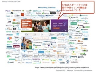 Fintechスタートアップは
銀行の持っている機能を
Unbundleしている
https://www.cbinsights.com/blog/disrupting-banking-fintech-startups/
Copyright 2017 Masayuki Tadokoro All rights reserved
Startup Science 2017 (前半）
 