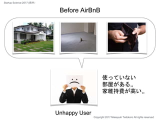 使っていない
部屋がある,,
家維持費が高い,,
Unhappy User
Before AirBnB
Copyright 2017 Masayuki Tadokoro All rights reserved
Startup Science 2017 (前半）
 