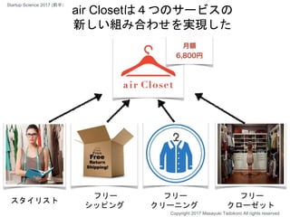 スタイリスト
フリー
シッピング
フリー
クリーニング
フリー
クローゼット
air Closetは４つのサービスの
新しい組み合わせを実現した
Copyright 2017 Masayuki Tadokoro All rights reserved
Startup Science 2017 (前半）
 