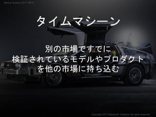 タイムマシーン
別の市場ですでに
検証されているモデルやプロダクト
を他の市場に持ち込む
Copyright 2017 Masayuki Tadokoro All rights reserved
Startup Science 2017 (前半）
 