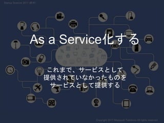これまで、サービスとして
提供されていなかったものを
サービスとして提供する
As a Service化する
Copyright 2017 Masayuki Tadokoro All rights reserved
Startup Science 2017 (前半）
 