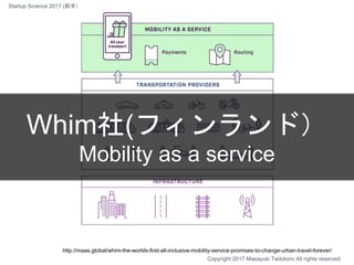 Whim社(フィンランド）
Mobility as a service
http://maas.global/whim-the-worlds-first-all-inclusive-mobility-service-promises-to-change-urban-travel-forever/
Copyright 2017 Masayuki Tadokoro All rights reserved
Startup Science 2017 (前半）
 