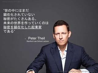“世の中にはまだ
顕在化されていない
秘密がたくさんある。
未来の世界を作っていくのは
秘密を顕在化した起業家
である”
- Peter Theil
Stanford Law School Lecture
Copyright 2017 Masayuki Tadokoro All rights reserved
Startup Science 2017 (前半）
 