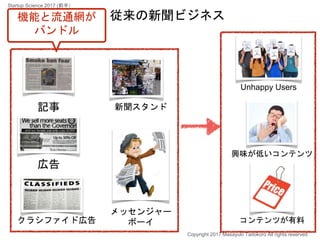 記事
広告
クラシファイド広告
興味が低いコンテンツ
コンテンツが有料
新聞スタンド
メッセンジャー
ボーイ
従来の新聞ビジネス
Unhappy Users
Copyright 2017 Masayuki Tadokoro All rights reserved
機能と流通網が
バンドル
Startup Science 2017 (前半）
 