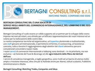 BERTAGNI CONSULTING SRL È UNA SOCIETÀ DI
SERVIZI NEGLI AMBITI DEL COMMERCIO INTERNAZIONALE, DEL LOBBYING E DEL GEO-
MANAGEMENT.
Bertagni Consulting srl vuole essere un valido supporto ed un partner per lo sviluppo della vostra
impresa nei mercati esteri, uno stimolo per un'efficace rappresentazione dei vostri interessi ed un
volano per la realizzazione delle vostre idee.
Le nostre competenze tecniche ed organizzative, un'expertise pluriennale e multisettoriale,
uno staff giovane ed internazionale, ci permettono di fornire, in outsourcing, un'assistenza
concreta, volta a favorire il raggiungimento degli obiettivi dei clienti attraverso percorsi
consulenziali concordati e taylor made.
I nostri servizi di commercio internazionale e lobbying sono destinati – in via prioritaria, ma non
esclusiva – ad Aziende del Food & Beverage ed alle agro-industrie della filiera dei derivati
dell'uva.
I servizi di consulenza manageriale, a taglio geografico, sono rivolti ad un bacino di utenza molto
ampio e rivestono interesse, oltre che per le Aziende anche per Atenei, Istituti scolastici, Pubbliche
Amministrazioni e Media.
Bertagni Consulting: Matching Trades, Companies and Ideas
 