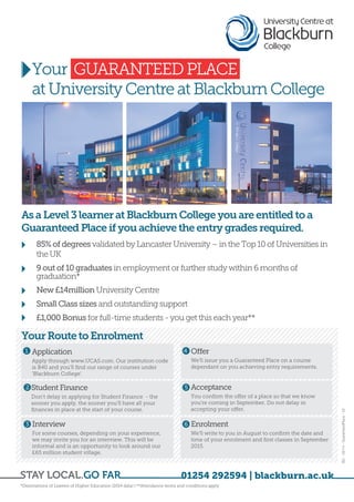 BC - 08/14 - GuaranteedPlace - V2 
Your GUARANTEED PLACE 
at University Centre at Blackburn College 
*Destinations of Leavers of Higher Education (2014 data) | **Attendance terms and conditions apply 
01254 292594 | blackburn.ac.uk 
As a Level 3 learner at Blackburn College you are entitled to a 
Guaranteed Place if you achieve the entry grades required. 
• 85% of degrees validated by Lancaster University – in the Top 10 of Universities in 
the UK 
• 9 out of 10 graduates in employment or further study within 6 months of 
graduation* 
• New £14million University Centre 
• Small Class sizes and outstanding support 
• £1,000 Bonus for full-time students - you get this each year** 
Your Route to Enrolment 
Application 
Apply through www.UCAS.com. Our institution code 
is B40 and you’ll find our range of courses under 
‘Blackburn College’. 
1 
Interview 
For some courses, depending on your experience, 
we may invite you for an interview. This will be 
informal and is an opportunity to look around our 
£65 million student village. 
Offer 
We’ll issue you a Guaranteed Place on a course 
dependant on you achieving entry requirements. 
Acceptance 
You confirm the offer of a place so that we know 
you’re coming in September. Do not delay in 
accepting your offer. 
Enrolment 
We’ll write to you in August to confirm the date and 
time of your enrolment and first classes in September 
2015. 
Student Finance 
Don’t delay in applying for Student Finance - the 
sooner you apply, the sooner you’ll have all your 
finances in place at the start of your course. 
2 
3 
4 
5 
6 
