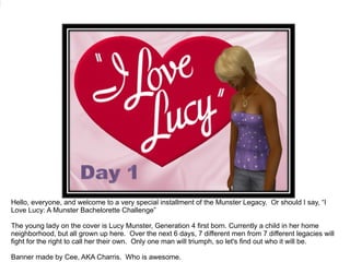 Hello, everyone, and welcome to a very special installment of the Munster Legacy.  Or should I say, “I Love Lucy: A Munster Bachelorette Challenge” The young lady on the cover is Lucy Munster, Generation 4 first born. Currently a child in her home neighborhood, but all grown up here.  Over the next 6 days, 7 different men from 7 different legacies will fight for the right to call her their own.  Only one man will triumph, so let's find out who it will be. Banner made by Cee, AKA Charris.  Who is awesome. 