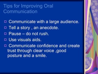 Tips for Improving Oral Communication  Communicate with a large audience. Tell a story , an anecdote. Pause – do not rush. Use visuals aids. Communicate confidence and create trust through clear voice ,good posture and a smile. 