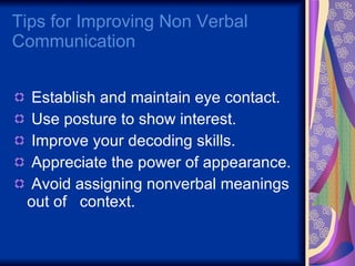 Tips for Improving Non Verbal Communication  Establish and maintain eye contact. Use posture to show interest. Improve your decoding skills. Appreciate the power of appearance. Avoid assigning nonverbal meanings out of  context. 