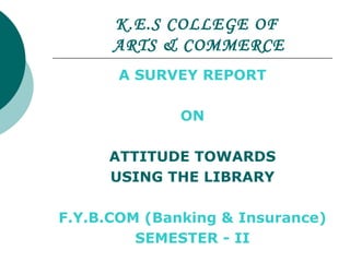 K.E.S COLLEGE OF   ARTS & COMMERCE A SURVEY REPORT  ON ATTITUDE TOWARDS USING THE LIBRARY F.Y.B.COM (Banking & Insurance) SEMESTER - II 