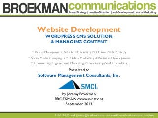 1
Website Development
WORDPRESS CMS SOLUTION
& MANAGING CONTENT
 Brand Management & Online Marketing  Online PR & Publicity
 Social Media Campaigns  Online Marketing & Business Development
 Community Engagement Marketing  Leadership/Staff Consulting
Presented to
Software Management Consultants, Inc.
by Jeremy Broekman
BROEKMAN communications
September 2013
 