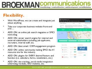 11
• With WordPress, we can create and integrate just
about anything
• Take our corporate business website front-end
and….
• ADD ON: an online job search magazine or SMCI
news blog
• ADD ON: career search engine for internal and
external stakeholders including job applicants,
recruiters, internal staff, etc.
• ADD ON: blast email / CRM engagement program
• ADD ON: online community making SMCI the #1
resource site for the industry
• ADD ON: plugins for EVERY desired feature and
function (i.e. calendars, forms, newsletters, etc.)
• ADD ON: site tracking, social media integration
advertising modules, SEO modules, etc.
Flexibility.
 