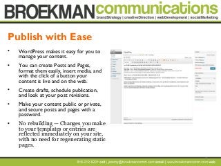 12
• WordPress makes it easy for you to
manage your content.
• You can create Posts and Pages,
format them easily, insert media, and
with the click of a button your
content is live and on the web.
• Create drafts, schedule publication,
and look at your post revisions.
• Make your content public or private,
and secure posts and pages with a
password.
• No rebuilding — Changes you make
to your templates or entries are
reflected immediately on your site,
with no need for regenerating static
pages.
Publish with Ease
 