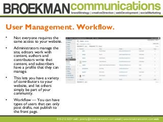 13
• Not everyone requires the
same access to your website.
• Administrators manage the
site, editors work with
content, authors and
contributors write that
content, and subscribers
have a profile that they can
manage.
• This lets you have a variety
of contributors to your
website, and let others
simply be part of your
community.
• Workflow — You can have
types of users that can only
post drafts, not publish to
the front page.
User Management. Workflow.
 