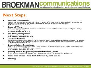 19
• Situation Assessment:
Dialogue with strategic leadership and staff. Submit 1-3 website URLs as examples for design aesthetics, functionality and
features to help establish priorities. Submit "Creative Brief" with desires, wants, wishes and needs.
By Monday September 15, 2013
• Scope of Work:
Asset & content acquisition; Site back-end / front-end situation assessment; Site statistics analysis; and Migration strategy
discussion including hosting.
By Monday September 15, 2013
• Site Map Development:
Navigation and Table of Contents
By Wednesday September 15, 2013
• Creative Platform:
BROEKMAN to provide theme examples from ThemeForest (www.ThemeForest.net) as the base foundation. This will allow
us to focus attention on features, functionality and content. These are highly customizable and provide much structure for
us! By Friday September 17, 2013
• Content / Asset Repository:
Asset & content acquisition including all copy, images, marketing, PR, brochures, logo eps, etc. Define method for sharing
content including use of DROPBOX versus intranet.
By Wednesday September 15, 2013
• Hosting Set-up, Acquisition and Installation of Theme
Getting access to domain/DNS, hosting cPanel. Managing installation of Wordpress/setting up dbase, etc.
• Production phases – Beta test, Soft-launch, hard launch
• Training
Next Steps.
 