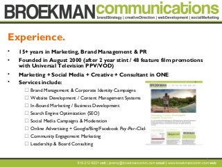 2
• 15+ years in Marketing, Brand Management & PR
• Founded in August 2000 (after 2 year stint / 48 feature film promotions
with Universal Television PPV/VOD)
• Marketing + Social Media + Creative + Consultant in ONE
• Services include:
 Brand Management & Corporate Identity Campaigns
 Website Development / Content Management Systems
 In-Bound Marketing / Business Development
 Search Engine Optimization {SEO}
 Social Media Campaigns & Moderation
 Online Advertising + Google/Bing/Facebook Pay-Per-Click
 Community Engagement Marketing
 Leadership & Board Consulting
Experience.
 