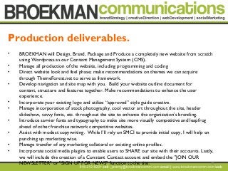 20
• BROEKMAN will Design, Brand, Package and Produce a completely new website from scratch
using Wordpress as our Content Management System (CMS).  
• Manage all production of the website, including programming and coding 
• Direct website look and feel phase; make recommendations on themes we can acquire
through ThemeForest.net to serve as framework.  
• Develop navigation and site map with you.  Build your website outline document for
content, structure and features together. Make recommendations to enhance the user
experience. 
• Incorporate your existing logo and utilize “approved” style guide creative.
• Manage incorporation of stock photography, cool vector art throughout the site, header
slideshow, savvy fonts, etc. throughout the site to enhance the organization’s branding. 
• Introduce savvier fonts and typography to make site more visually competitive and leapfrog
ahead of other franchise network competitive websites.
• Assist with modest copywriting. While I’ll rely on SMCI to provide initial copy, I will help on
punching up marketing wise.
• Manage transfer of any marketing collateral or existing online profiles. 
• Incorporate social media plugins to enable users to SHARE our site with their accounts. Lastly,
we will include the creation of a Constant Contact account and embed the "JOIN OUR
NEWSLETTER" or "SIGN UP FOR NEWS" function to the site.  
Production deliverables.
 