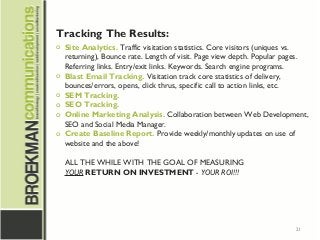 21
Tracking The Results:
o Site Analytics. Traffic visitation statistics. Core visitors (uniques vs.
returning), Bounce rate. Length of visit. Page view depth. Popular pages.
Referring links. Entry/exit links. Keywords. Search engine programs.
o Blast Email Tracking. Visitation track core statistics of delivery,
bounces/errors, opens, click thrus, specific call to action links, etc.
o SEM Tracking.
o SEO Tracking.
o Online Marketing Analysis. Collaboration between Web Development,
SEO and Social Media Manager.
o Create Baseline Report. Provide weekly/monthly updates on use of
website and the above!
ALL THE WHILE WITH THE GOAL OF MEASURING
YOUR RETURN ON INVESTMENT - YOUR ROI!!!
 