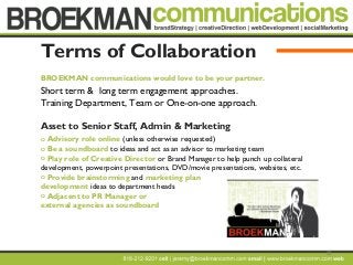 22
Terms of Collaboration
BROEKMAN communications would love to be your partner.
Short term & long term engagement approaches.
Training Department, Team or One-on-one approach.
Asset to Senior Staff, Admin & Marketing
o Advisory role online (unless otherwise requested)
o Be a soundboard to ideas and act as an advisor to marketing team
o Play role of Creative Director or Brand Manager to help punch up collateral
development, powerpoint presentations, DVD/movie presentations, websites, etc.
o Provide brainstorming and marketing plan
development ideas to department heads
o Adjacent to PR Manager or
external agencies as soundboard
 