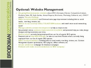 24
Optional: Website Management
o On-going Reconnaissance missions about SMCI (Company History, Competitive Analysis,
Products, Sales, PR, Style Guides, Annual Reports, Brochures, Marketing Collateral, etc.). SWOT
analysis. Present Findings.
- Make recommendations and Oversee home page improvement including links to social
media,  new blog, reviews, etc.
- Add on to our new key CALL TO ACTION buttons and install more social networking
tools!!
- Manage website content development to help us improve site
- See potential role to evaluate improvements to website and potential help you make design
changes and improvements over time.
- Review what's currently being employed from our list of organic SEO options
- Potential role to help SEO Manager to take to next level. Review what's currently being
employed from our list of organic SEO options.
- Make recommendations including links to social media, new blog, reviews, etc. Content
Management System optimization, SEO plug-ins, offline software, etc.
- Create subdomain webpages for breakout campaigns
- Evaluate and make recommendations to SEO company
 