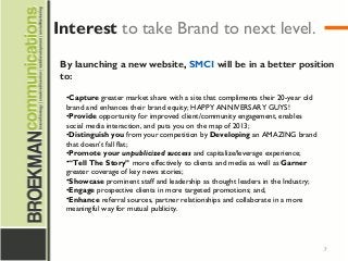 7
By launching a new website, SMCI will be in a better position
to:
•Capture greater market share with a site that compliments their 20-year old
brand and enhances their brand equity; HAPPY ANNIVERSARY GUYS!
•Provide opportunity for improved client/community engagement, enables
social media interaction, and puts you on the map of 2013;
•Distinguish you from your competition by Developing an AMAZING brand
that doesn’t fall flat;
•Promote your unpublicized success and capitalize/leverage experience;
•“Tell The Story” more effectively to clients and media as well as Garner
greater coverage of key news stories;
•Showcase prominent staff and leadership as thought leaders in the Industry;
•Engage prospective clients in more targeted promotions; and,
•Enhance referral sources, partner relationships and collaborate in a more
meaningful way for mutual publicity.
Interest to take Brand to next level.
 