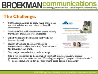 7
• Staff not empowered to easily make changes on
current website and are reliant on busy IT
department
• With an HTML/ASP-based environment, making
framework changes more complicated.
• Ability to expand site’s functionality with key
features limited
• Design of website does not make us as
competitive in today’s landscape; Dramatic room
for enhancing our brand.
The Challenge.
• Site navigation can be improved / strategic
• Site is not in position to be optimized with SEO to achieve natural organic
placement for basic searches like “IT staffing los angeles”, “project solutions leader”
“IT project solutions leader, or “assignment based contract personnel”
 