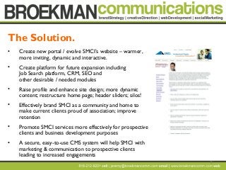 8
• Create new portal / evolve SMCI’s website – warmer,
more inviting, dynamic and interactive.
• Create platform for future expansion including
Job Search platform, CRM, SEO and
other desirable / needed modules
• Raise profile and enhance site design; more dynamic
content; restructure home page; header sliders; silos!
• Effectively brand SMCI as a community and home to
make current clients proud of association; improve
retention
• Promote SMCI services more effectively for prospective
clients and business development purposes
• A secure, easy-to-use CMS system will help SMCI with
marketing & communication to prospective clients
leading to increased engagements
The Solution.
 