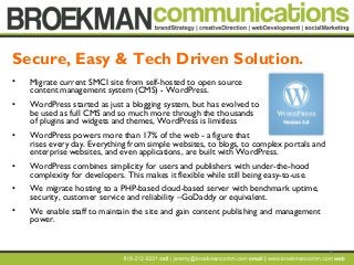 9
• Migrate current SMCI site from self-hosted to open source
content management system (CMS) - WordPress.
• WordPress started as just a blogging system, but has evolved to
be used as full CMS and so much more through the thousands
of plugins and widgets and themes, WordPress is limitless
• WordPress powers more than 17% of the web - a figure that
rises every day. Everything from simple websites, to blogs, to complex portals and
enterprise websites, and even applications, are built with WordPress.
• WordPress combines simplicity for users and publishers with under-the-hood
complexity for developers. This makes it flexible while still being easy-to-use.
• We migrate hosting to a PHP-based cloud-based server with benchmark uptime,
security, customer service and reliability –GoDaddy or equivalent.
• We enable staff to maintain the site and gain content publishing and management
power.
Secure, Easy & Tech Driven Solution.
 