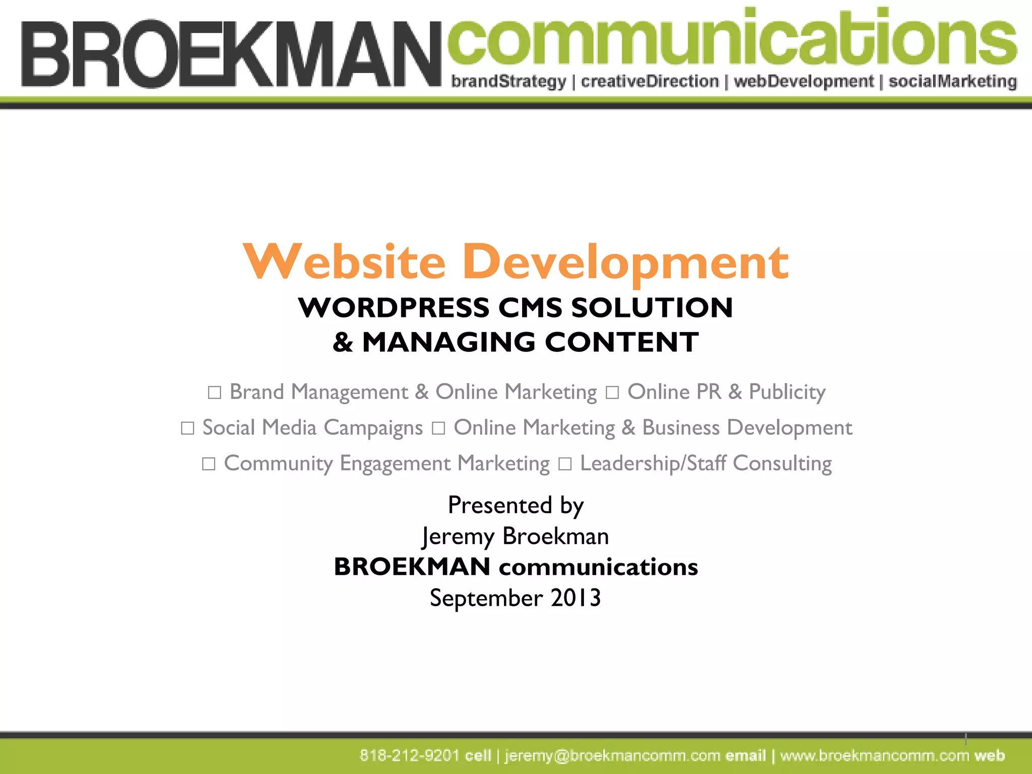 1
Website Development
WORDPRESS CMS SOLUTION
& MANAGING CONTENT
 Brand Management & Online Marketing  Online PR & Publicity
 Social Media Campaigns  Online Marketing & Business Development
 Community Engagement Marketing  Leadership/Staff Consulting
Presented by
Jeremy Broekman
BROEKMAN communications
September 2013
 