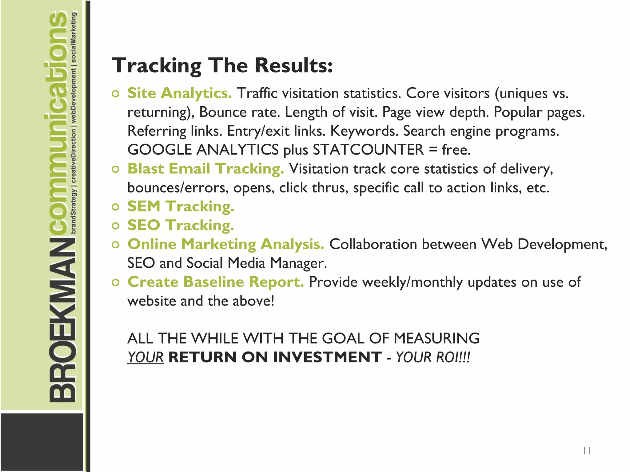 11
Tracking The Results:
o Site Analytics. Traffic visitation statistics. Core visitors (uniques vs.
returning), Bounce rate. Length of visit. Page view depth. Popular pages.
Referring links. Entry/exit links. Keywords. Search engine programs.
GOOGLE ANALYTICS plus STATCOUNTER = free.
o Blast Email Tracking. Visitation track core statistics of delivery,
bounces/errors, opens, click thrus, specific call to action links, etc.
o SEM Tracking.
o SEO Tracking.
o Online Marketing Analysis. Collaboration between Web Development,
SEO and Social Media Manager.
o Create Baseline Report. Provide weekly/monthly updates on use of
website and the above!
ALL THE WHILE WITH THE GOAL OF MEASURING
YOUR RETURN ON INVESTMENT - YOUR ROI!!!
 
