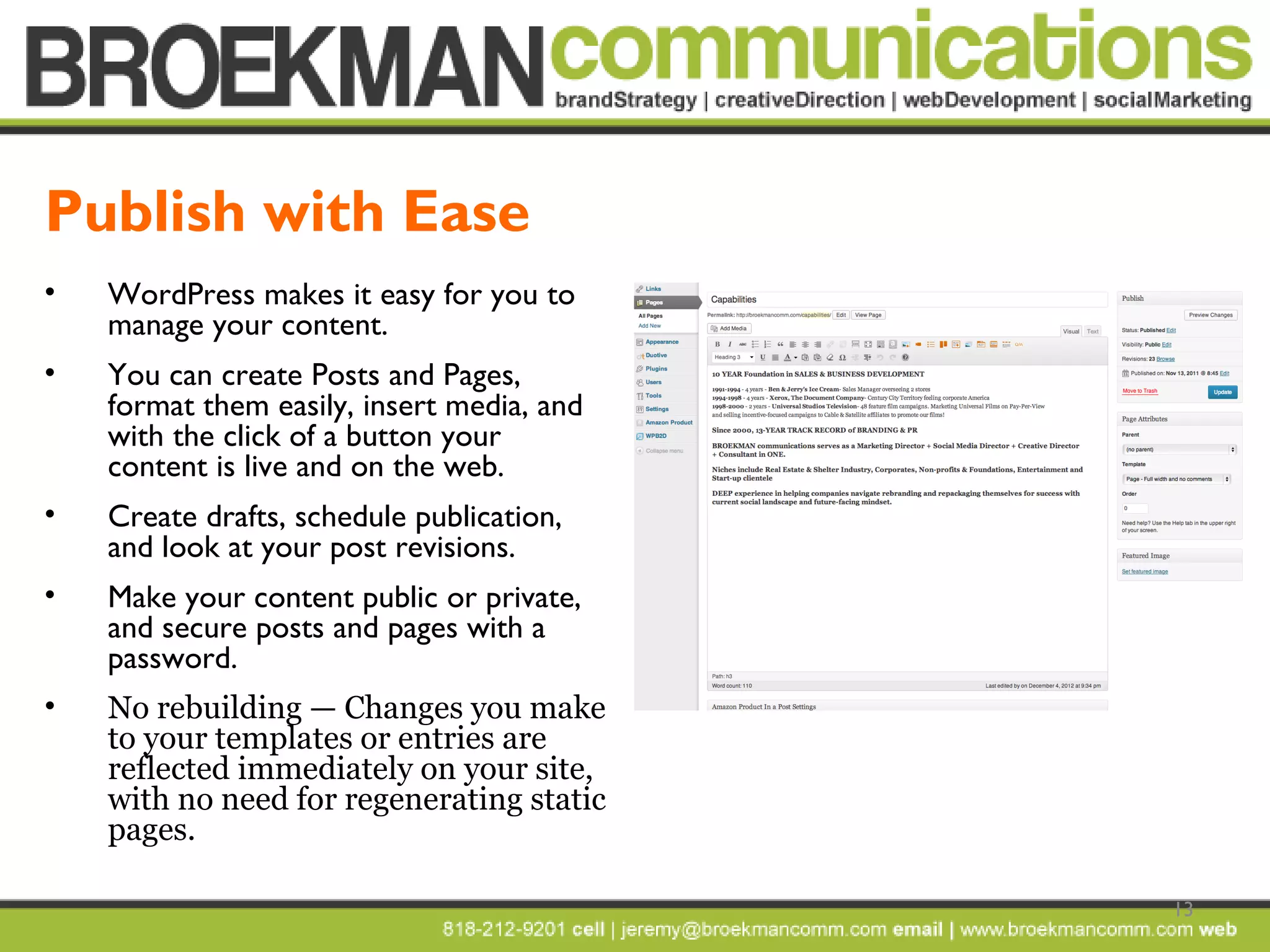 13
• WordPress makes it easy for you to
manage your content.
• You can create Posts and Pages,
format them easily, insert media, and
with the click of a button your
content is live and on the web.
• Create drafts, schedule publication,
and look at your post revisions.
• Make your content public or private,
and secure posts and pages with a
password.
• No rebuilding — Changes you make
to your templates or entries are
reflected immediately on your site,
with no need for regenerating static
pages.
Publish with Ease
 