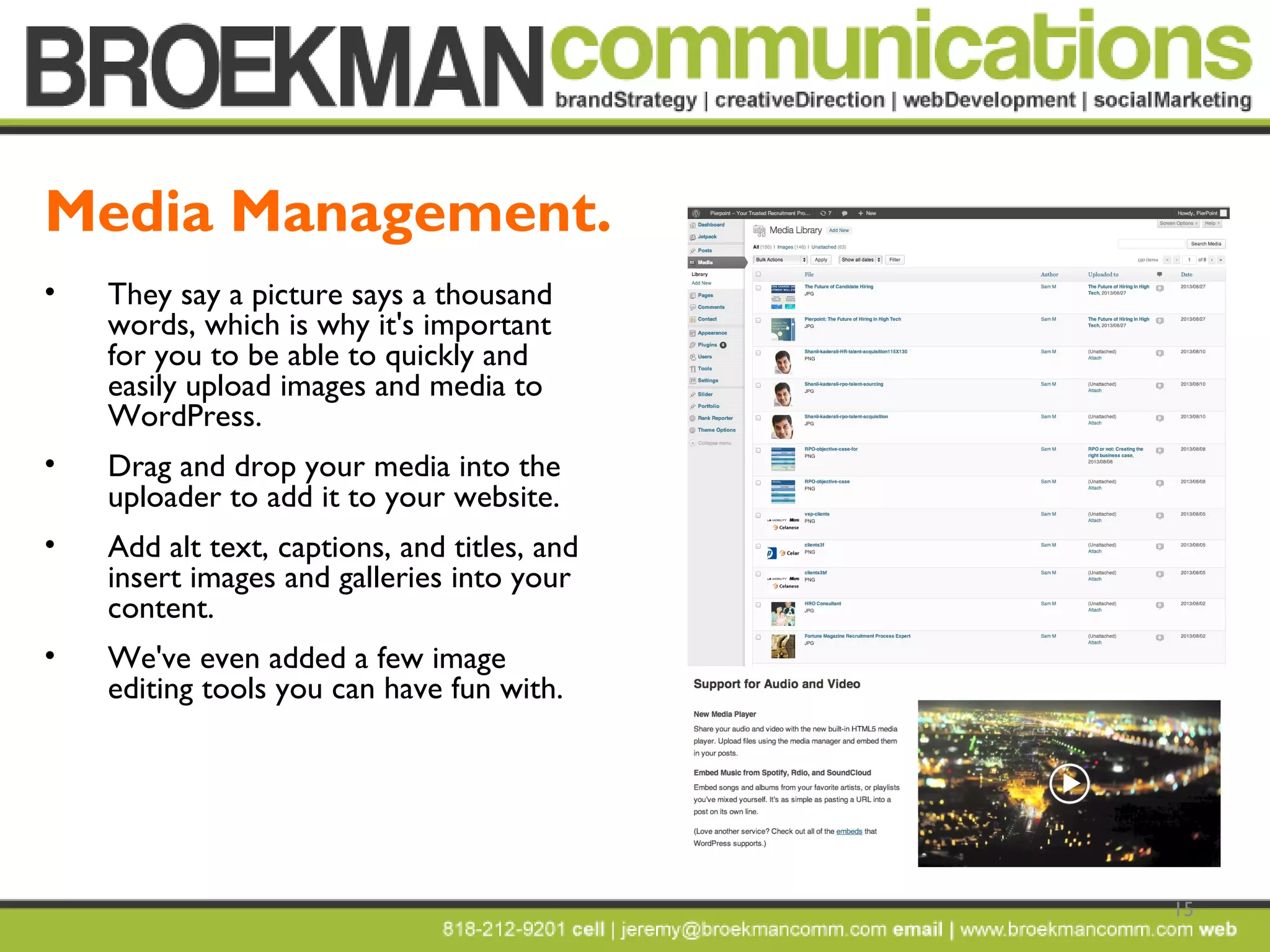 15
• They say a picture says a thousand
words, which is why it's important
for you to be able to quickly and
easily upload images and media to
WordPress.
• Drag and drop your media into the
uploader to add it to your website.
• Add alt text, captions, and titles, and
insert images and galleries into your
content.
• We've even added a few image
editing tools you can have fun with.
Media Management.
 