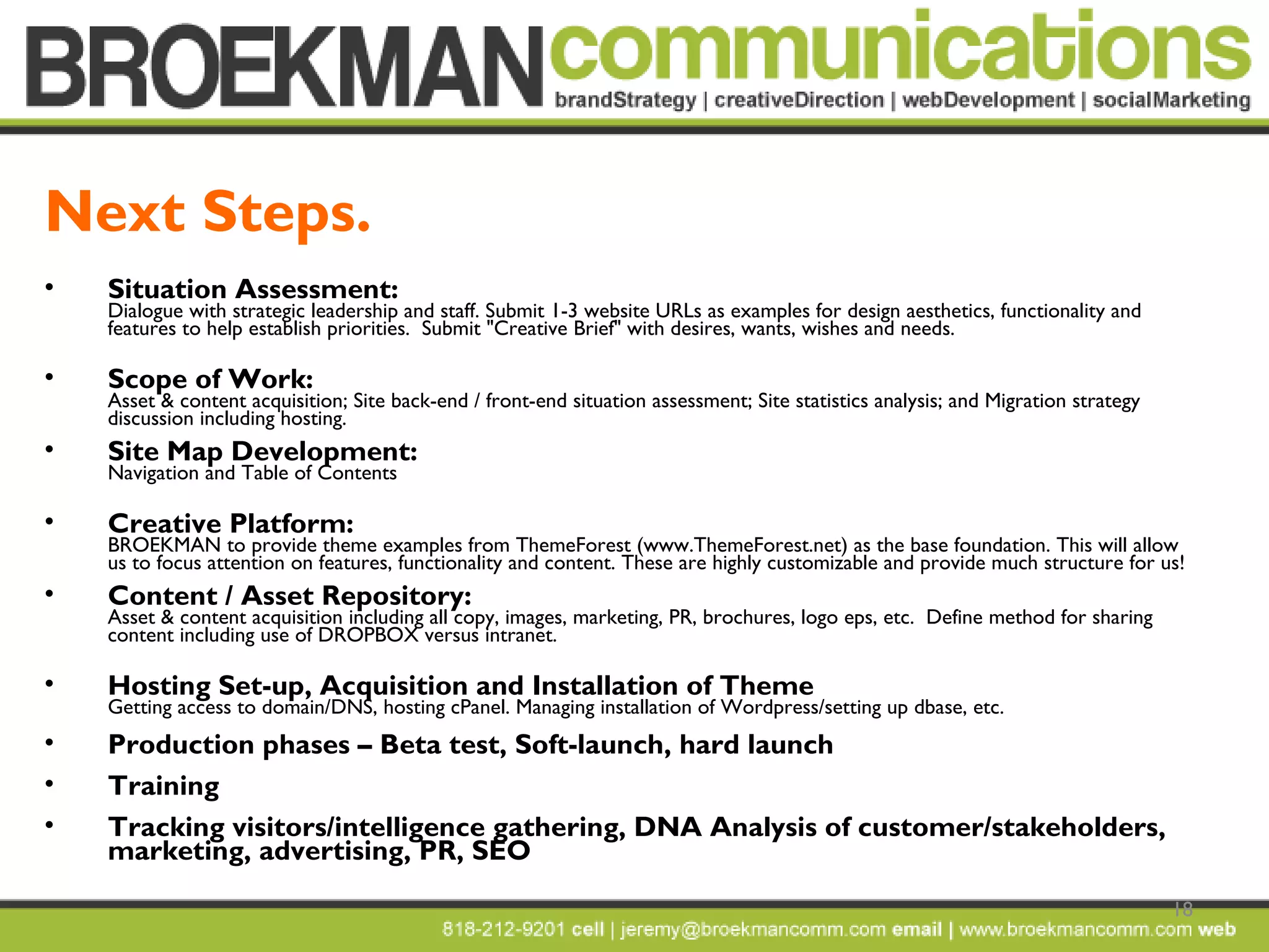 18
• Situation Assessment:
Dialogue with strategic leadership and staff. Submit 1-3 website URLs as examples for design aesthetics, functionality and
features to help establish priorities. Submit "Creative Brief" with desires, wants, wishes and needs.
• Scope of Work:
Asset & content acquisition; Site back-end / front-end situation assessment; Site statistics analysis; and Migration strategy
discussion including hosting.
• Site Map Development:
Navigation and Table of Contents
• Creative Platform:
BROEKMAN to provide theme examples from ThemeForest (www.ThemeForest.net) as the base foundation. This will allow
us to focus attention on features, functionality and content. These are highly customizable and provide much structure for us! 
• Content / Asset Repository:
Asset & content acquisition including all copy, images, marketing, PR, brochures, logo eps, etc. Define method for sharing
content including use of DROPBOX versus intranet.
• Hosting Set-up, Acquisition and Installation of Theme
Getting access to domain/DNS, hosting cPanel. Managing installation of Wordpress/setting up dbase, etc.
• Production phases – Beta test, Soft-launch, hard launch
• Training
• Tracking visitors/intelligence gathering, DNA Analysis of customer/stakeholders,
marketing, advertising, PR, SEO
Next Steps.
 