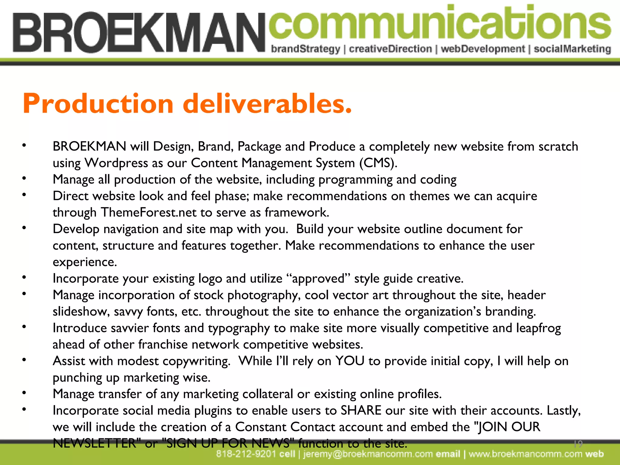 19
• BROEKMAN will Design, Brand, Package and Produce a completely new website from scratch
using Wordpress as our Content Management System (CMS).  
• Manage all production of the website, including programming and coding 
• Direct website look and feel phase; make recommendations on themes we can acquire
through ThemeForest.net to serve as framework.  
• Develop navigation and site map with you.  Build your website outline document for
content, structure and features together. Make recommendations to enhance the user
experience. 
• Incorporate your existing logo and utilize “approved” style guide creative.
• Manage incorporation of stock photography, cool vector art throughout the site, header
slideshow, savvy fonts, etc. throughout the site to enhance the organization’s branding. 
• Introduce savvier fonts and typography to make site more visually competitive and leapfrog
ahead of other franchise network competitive websites.
• Assist with modest copywriting. While I’ll rely on YOU to provide initial copy, I will help on
punching up marketing wise.
• Manage transfer of any marketing collateral or existing online profiles. 
• Incorporate social media plugins to enable users to SHARE our site with their accounts. Lastly,
we will include the creation of a Constant Contact account and embed the "JOIN OUR
NEWSLETTER" or "SIGN UP FOR NEWS" function to the site.  
Production deliverables.
 
