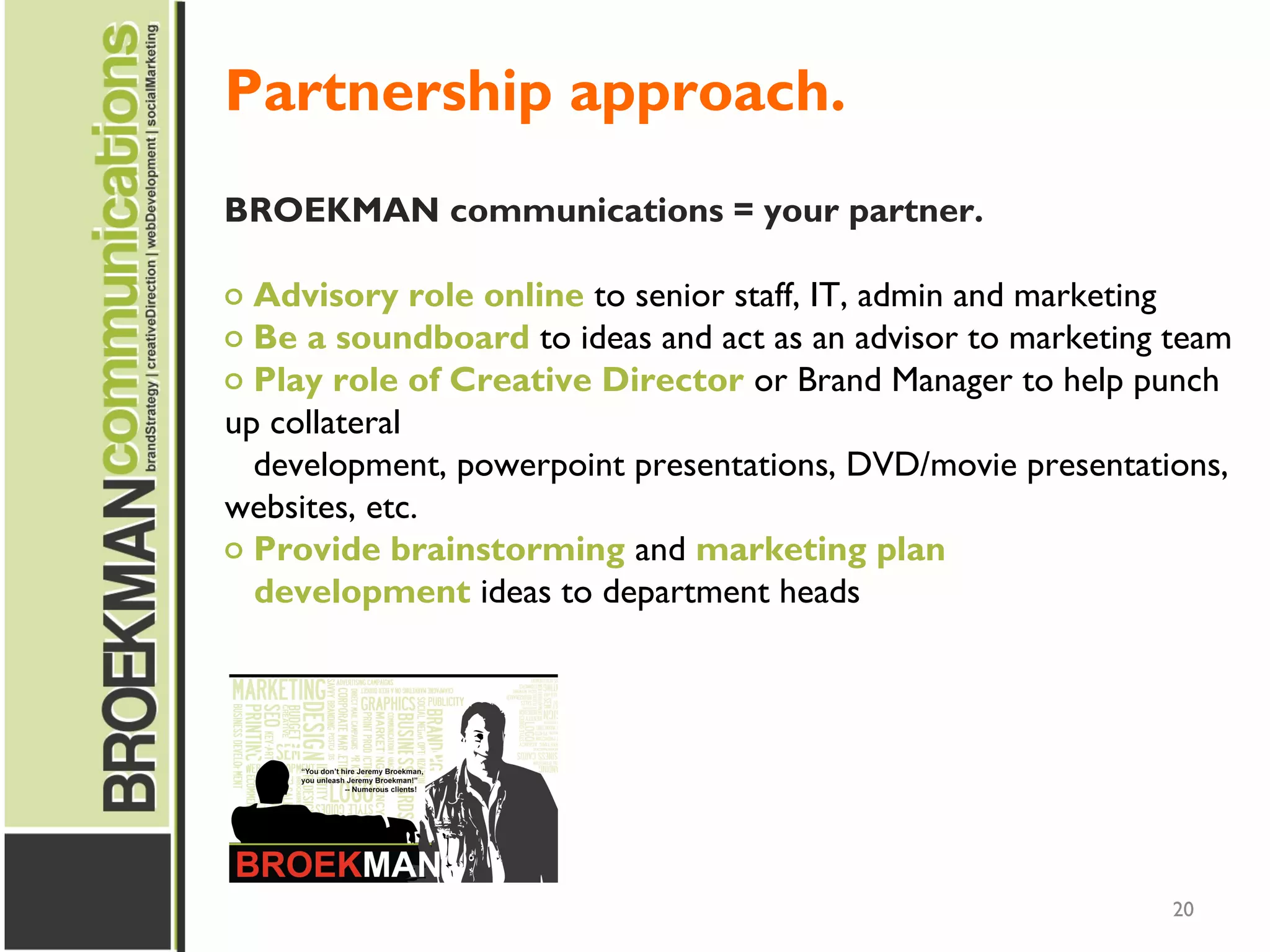 20
BROEKMAN communications = your partner.
o Advisory role online to senior staff, IT, admin and marketing
o Be a soundboard to ideas and act as an advisor to marketing team
o Play role of Creative Director or Brand Manager to help punch
up collateral
development, powerpoint presentations, DVD/movie presentations,
websites, etc.
o Provide brainstorming and marketing plan
development ideas to department heads
Partnership approach.
 