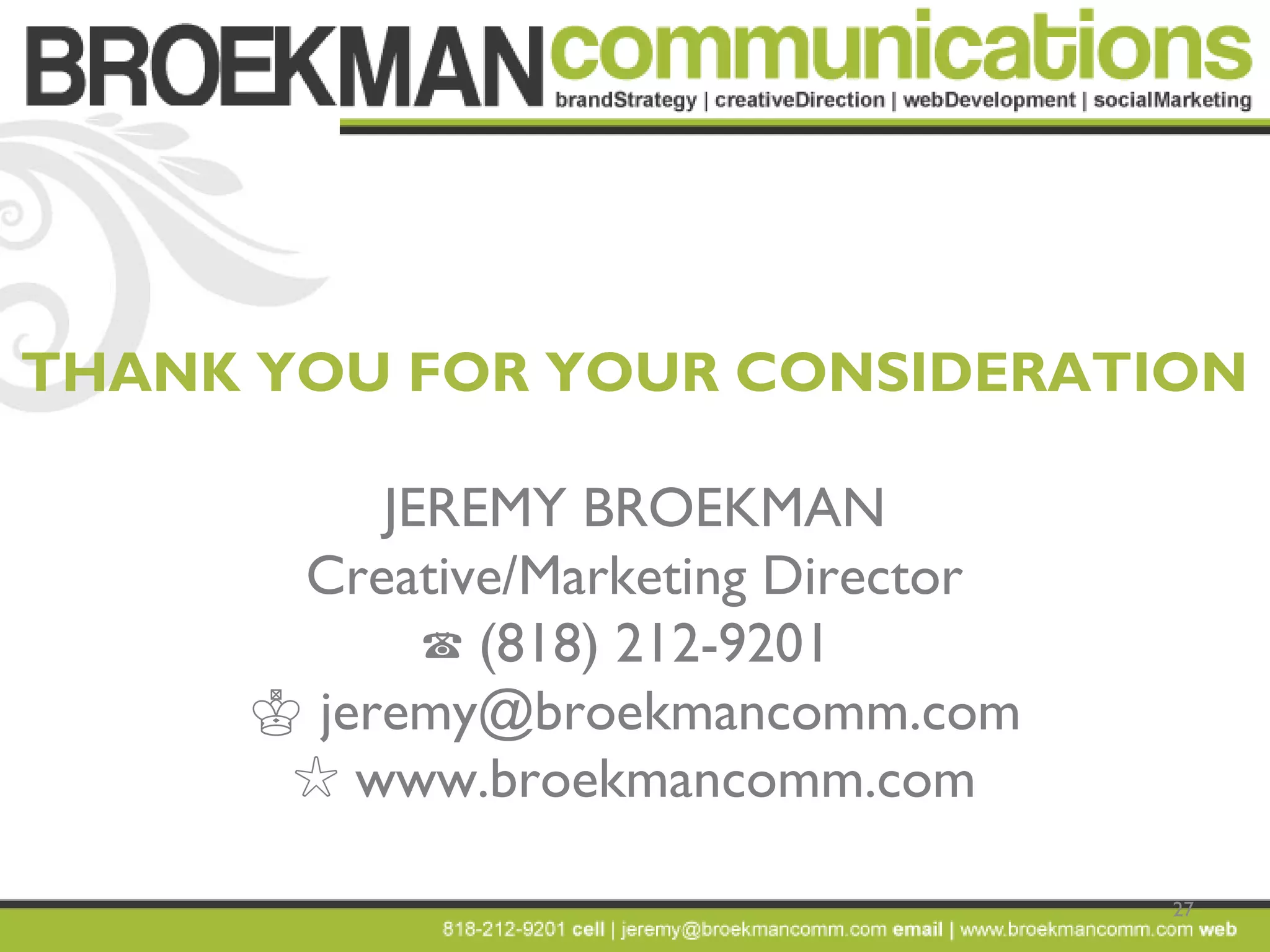 27
THANK YOU FOR YOUR CONSIDERATION
JEREMY BROEKMAN
Creative/Marketing Director
☎ (818) 212-9201
♔ jeremy@broekmancomm.com
☆ www.broekmancomm.com
 