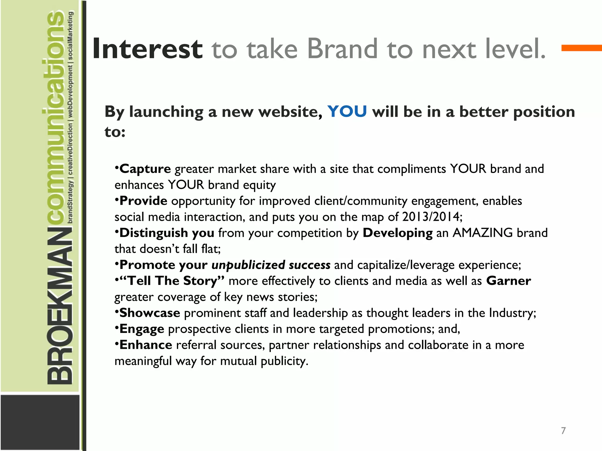 7
By launching a new website, YOU will be in a better position
to:
•Capture greater market share with a site that compliments YOUR brand and
enhances YOUR brand equity
•Provide opportunity for improved client/community engagement, enables
social media interaction, and puts you on the map of 2013/2014;
•Distinguish you from your competition by Developing an AMAZING brand
that doesn’t fall flat;
•Promote your unpublicized success and capitalize/leverage experience;
•“Tell The Story” more effectively to clients and media as well as Garner
greater coverage of key news stories;
•Showcase prominent staff and leadership as thought leaders in the Industry;
•Engage prospective clients in more targeted promotions; and,
•Enhance referral sources, partner relationships and collaborate in a more
meaningful way for mutual publicity.
Interest to take Brand to next level.
 