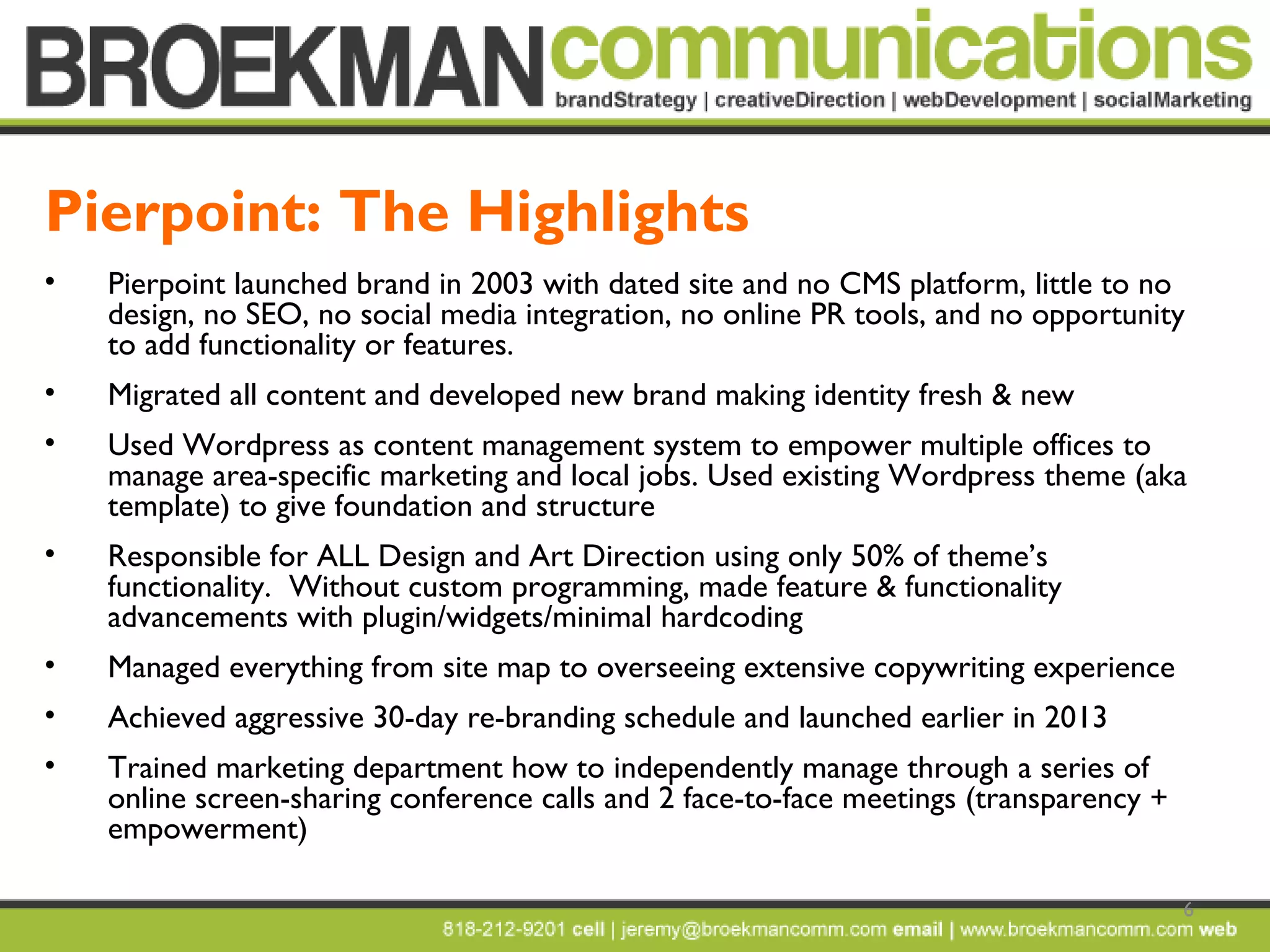 6
• Pierpoint launched brand in 2003 with dated site and no CMS platform, little to no
design, no SEO, no social media integration, no online PR tools, and no opportunity
to add functionality or features.
• Migrated all content and developed new brand making identity fresh & new
• Used Wordpress as content management system to empower multiple offices to
manage area-specific marketing and local jobs. Used existing Wordpress theme (aka
template) to give foundation and structure
• Responsible for ALL Design and Art Direction using only 50% of theme’s
functionality. Without custom programming, made feature & functionality
advancements with plugin/widgets/minimal hardcoding
• Managed everything from site map to overseeing extensive copywriting experience
• Achieved aggressive 30-day re-branding schedule and launched earlier in 2013
• Trained marketing department how to independently manage through a series of
online screen-sharing conference calls and 2 face-to-face meetings (transparency +
empowerment)
Pierpoint: The Highlights
 
