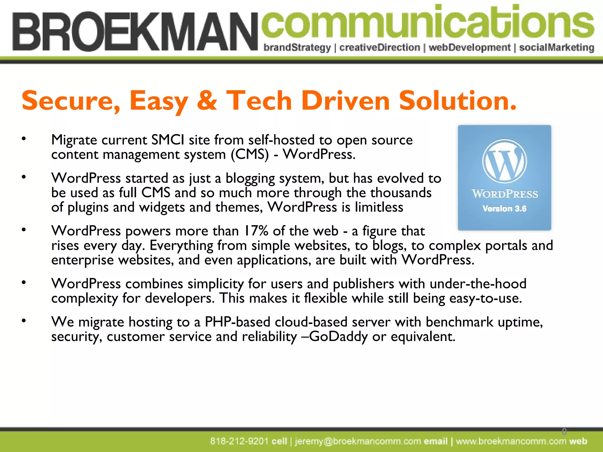 8
• Migrate current SMCI site from self-hosted to open source
content management system (CMS) - WordPress.
• WordPress started as just a blogging system, but has evolved to
be used as full CMS and so much more through the thousands
of plugins and widgets and themes, WordPress is limitless
• WordPress powers more than 17% of the web - a figure that
rises every day. Everything from simple websites, to blogs, to complex portals and
enterprise websites, and even applications, are built with WordPress.
• WordPress combines simplicity for users and publishers with under-the-hood
complexity for developers. This makes it flexible while still being easy-to-use.
• We migrate hosting to a PHP-based cloud-based server with benchmark uptime,
security, customer service and reliability –GoDaddy or equivalent.
Secure, Easy & Tech Driven Solution.
 
