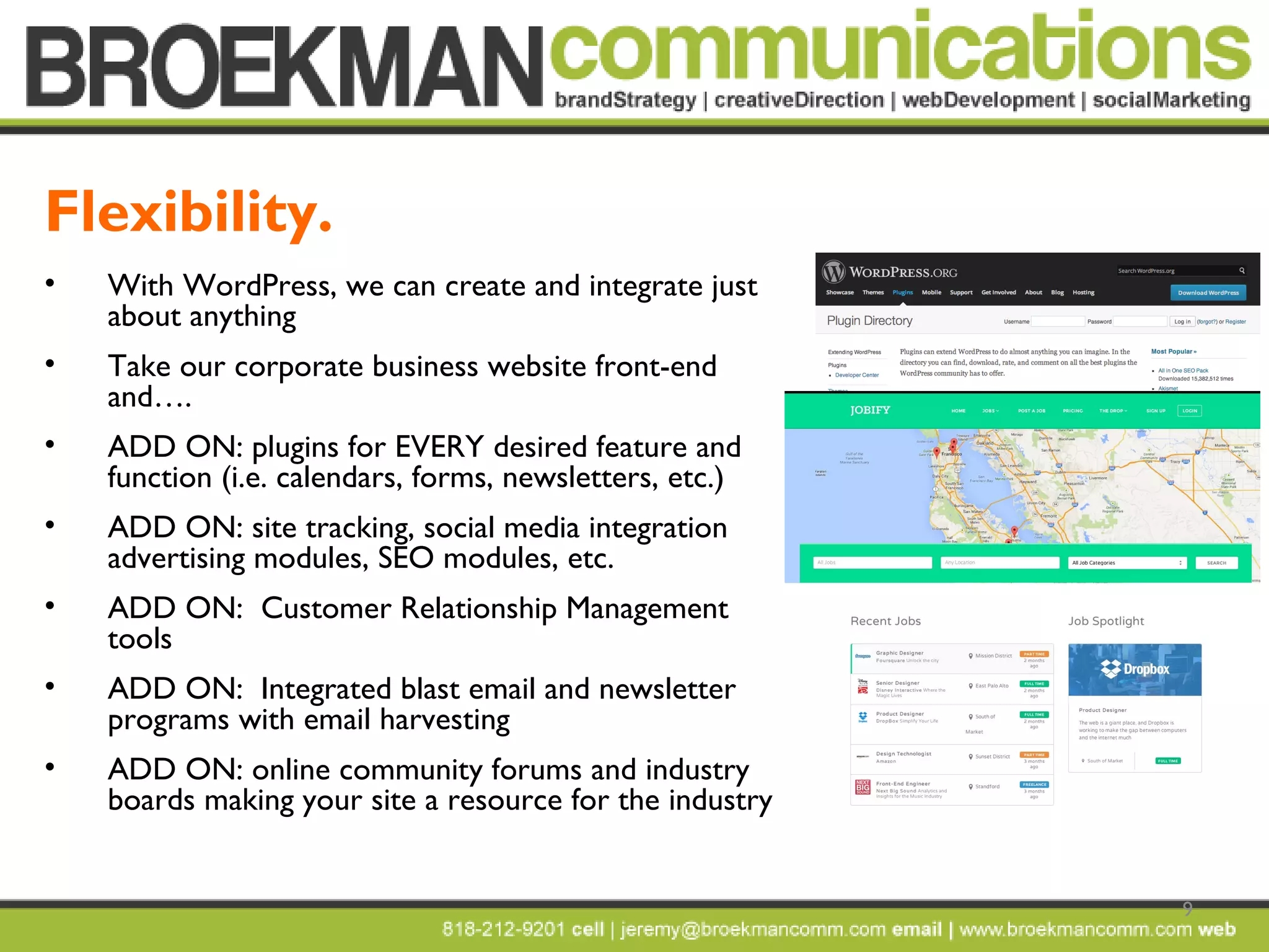 9
• With WordPress, we can create and integrate just
about anything
• Take our corporate business website front-end
and….
• ADD ON: plugins for EVERY desired feature and
function (i.e. calendars, forms, newsletters, etc.)
• ADD ON: site tracking, social media integration
advertising modules, SEO modules, etc.
• ADD ON: Customer Relationship Management
tools
• ADD ON: Integrated blast email and newsletter
programs with email harvesting
• ADD ON: online community forums and industry
boards making your site a resource for the industry
Flexibility.
 