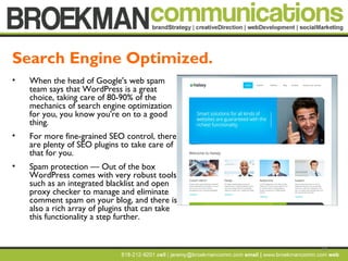 10
• When the head of Google's web spam
team says that WordPress is a great
choice, taking care of 80-90% of the
mechanics of search engine optimization
for you, you know you're on to a good
thing.
• For more fine-grained SEO control, there
are plenty of SEO plugins to take care of
that for you.
• Spam protection — Out of the box
WordPress comes with very robust tools
such as an integrated blacklist and open
proxy checker to manage and eliminate
comment spam on your blog, and there is
also a rich array of plugins that can take
this functionality a step further.
Search Engine Optimized.
 