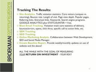 11
Tracking The Results:
o Site Analytics. Traffic visitation statistics. Core visitors (uniques vs.
returning), Bounce rate. Length of visit. Page view depth. Popular pages.
Referring links. Entry/exit links. Keywords. Search engine programs.
GOOGLE ANALYTICS plus STATCOUNTER = free.
o Blast Email Tracking. Visitation track core statistics of delivery,
bounces/errors, opens, click thrus, specific call to action links, etc.
o SEM Tracking.
o SEO Tracking.
o Online Marketing Analysis. Collaboration between Web Development,
SEO and Social Media Manager.
o Create Baseline Report. Provide weekly/monthly updates on use of
website and the above!
ALL THE WHILE WITH THE GOAL OF MEASURING
YOUR RETURN ON INVESTMENT - YOUR ROI!!!
 