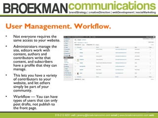 14
• Not everyone requires the
same access to your website.
• Administrators manage the
site, editors work with
content, authors and
contributors write that
content, and subscribers
have a profile that they can
manage.
• This lets you have a variety
of contributors to your
website, and let others
simply be part of your
community.
• Workflow — You can have
types of users that can only
post drafts, not publish to
the front page.
User Management. Workflow.
 