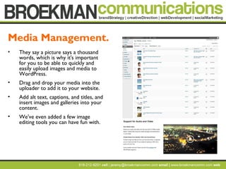 15
• They say a picture says a thousand
words, which is why it's important
for you to be able to quickly and
easily upload images and media to
WordPress.
• Drag and drop your media into the
uploader to add it to your website.
• Add alt text, captions, and titles, and
insert images and galleries into your
content.
• We've even added a few image
editing tools you can have fun with.
Media Management.
 