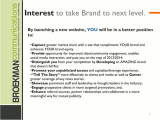7
By launching a new website, YOU will be in a better position
to:
•Capture greater market share with a site that compliments YOUR brand and
enhances YOUR brand equity
•Provide opportunity for improved client/community engagement, enables
social media interaction, and puts you on the map of 2013/2014;
•Distinguish you from your competition by Developing an AMAZING brand
that doesn’t fall flat;
•Promote your unpublicized success and capitalize/leverage experience;
•“Tell The Story” more effectively to clients and media as well as Garner
greater coverage of key news stories;
•Showcase prominent staff and leadership as thought leaders in the Industry;
•Engage prospective clients in more targeted promotions; and,
•Enhance referral sources, partner relationships and collaborate in a more
meaningful way for mutual publicity.
Interest to take Brand to next level.
 
