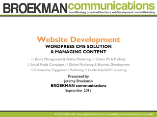 1
Website Development
WORDPRESS CMS SOLUTION
& MANAGING CONTENT
 Brand Management & Online Marketing  Online PR & Publicity
 Social Media Campaigns  Online Marketing & Business Development
 Community Engagement Marketing  Leadership/Staff Consulting
Presented by
Jeremy Broekman
BROEKMAN communications
September 2013
 