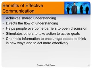 Benefits of Effective
Communication
•
•
•
•
•

Achieves shared understanding
Directs the flow of understanding
Helps people overcome barriers to open discussion
Stimulates others to take action to active goals
Channels information to encourage people to think
in new ways and to act more effectively

Property of Gull Zareen

12

 