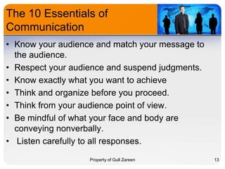 The 10 Essentials of
Communication
• Know your audience and match your message to
the audience.
• Respect your audience and suspend judgments.
• Know exactly what you want to achieve
• Think and organize before you proceed.
• Think from your audience point of view.
• Be mindful of what your face and body are
conveying nonverbally.
• Listen carefully to all responses.
Property of Gull Zareen

13

 