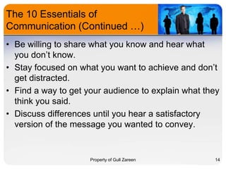 The 10 Essentials of
Communication (Continued …)
• Be willing to share what you know and hear what
you don’t know.
• Stay focused on what you want to achieve and don’t
get distracted.
• Find a way to get your audience to explain what they
think you said.
• Discuss differences until you hear a satisfactory
version of the message you wanted to convey.

Property of Gull Zareen

14

 